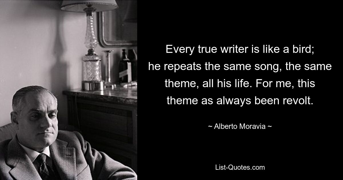 Every true writer is like a bird; he repeats the same song, the same theme, all his life. For me, this theme as always been revolt. — © Alberto Moravia