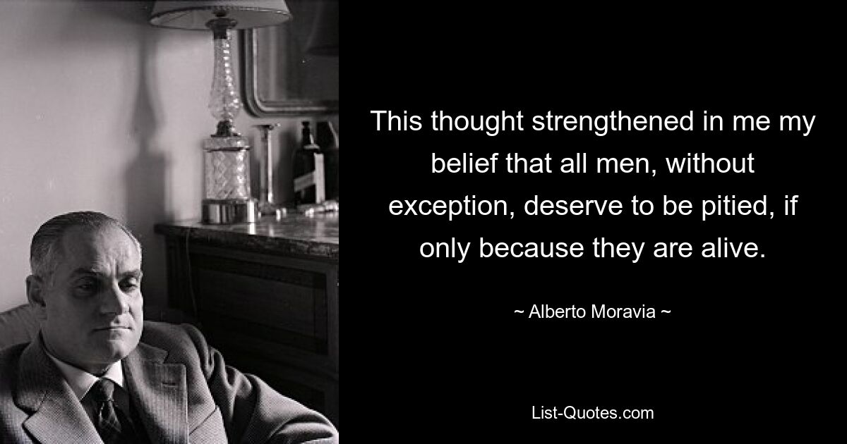 This thought strengthened in me my belief that all men, without exception, deserve to be pitied, if only because they are alive. — © Alberto Moravia