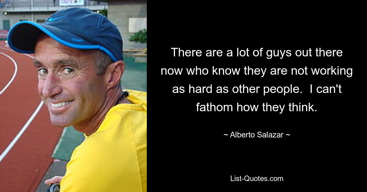 There are a lot of guys out there now who know they are not working as hard as other people.  I can't fathom how they think. — © Alberto Salazar