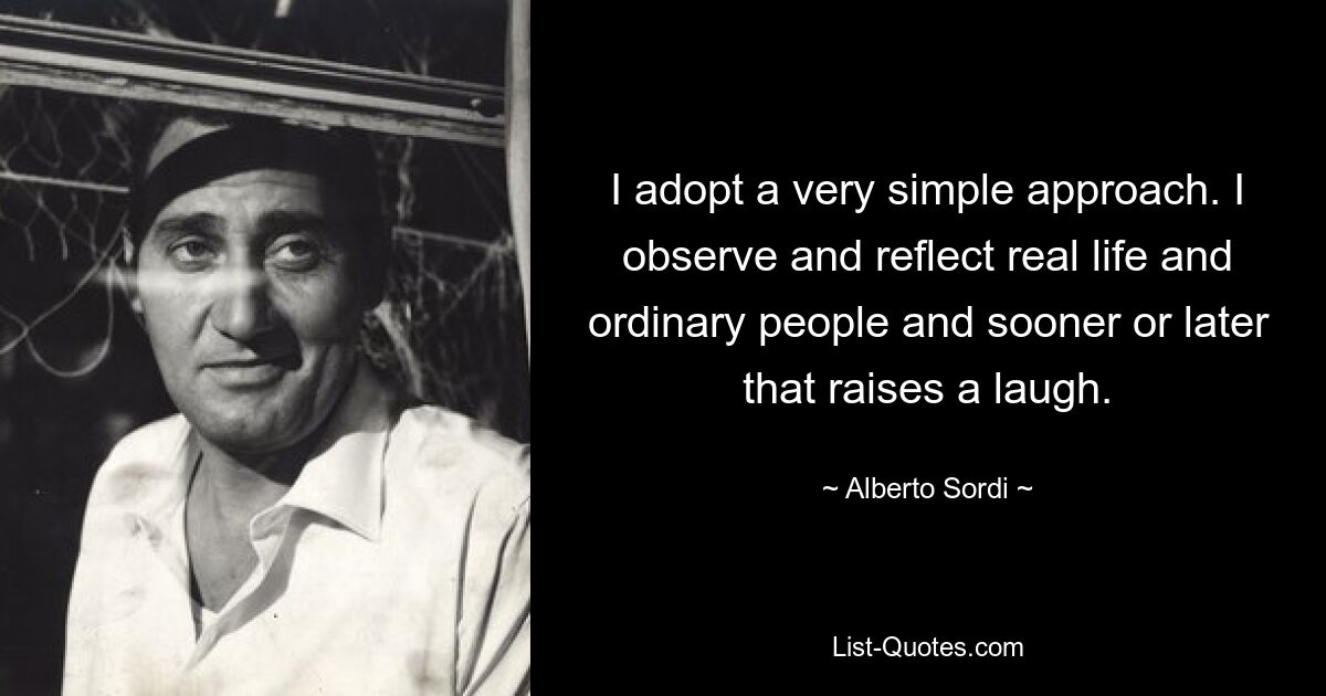 I adopt a very simple approach. I observe and reflect real life and ordinary people and sooner or later that raises a laugh. — © Alberto Sordi