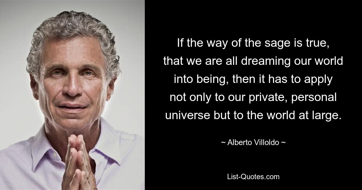 If the way of the sage is true, that we are all dreaming our world into being, then it has to apply not only to our private, personal universe but to the world at large. — © Alberto Villoldo