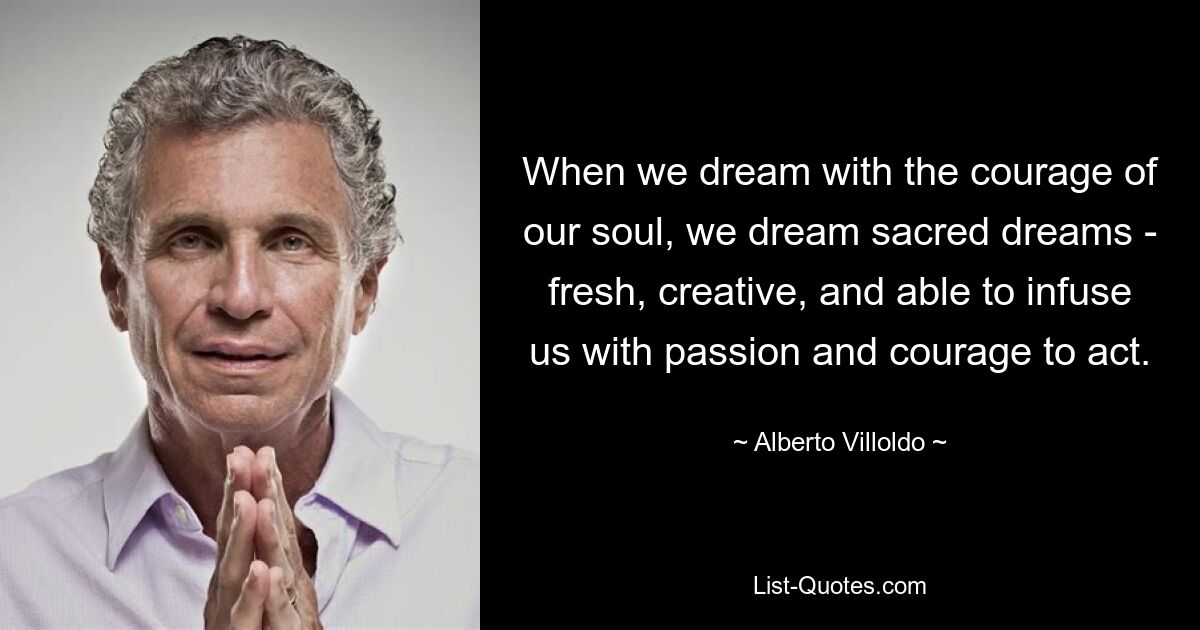 When we dream with the courage of our soul, we dream sacred dreams - fresh, creative, and able to infuse us with passion and courage to act. — © Alberto Villoldo