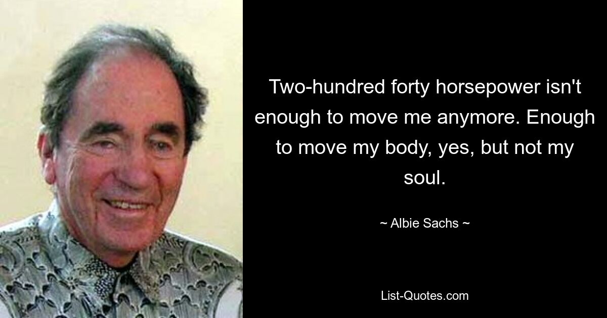 Two-hundred forty horsepower isn't enough to move me anymore. Enough to move my body, yes, but not my soul. — © Albie Sachs