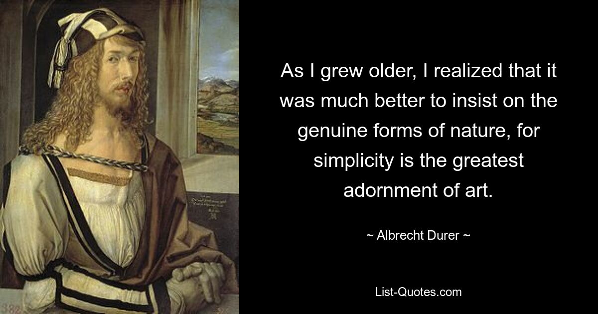 As I grew older, I realized that it was much better to insist on the genuine forms of nature, for simplicity is the greatest adornment of art. — © Albrecht Durer