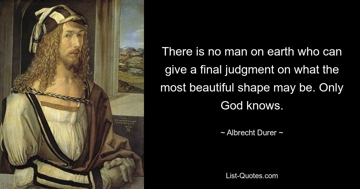 There is no man on earth who can give a final judgment on what the most beautiful shape may be. Only God knows. — © Albrecht Durer