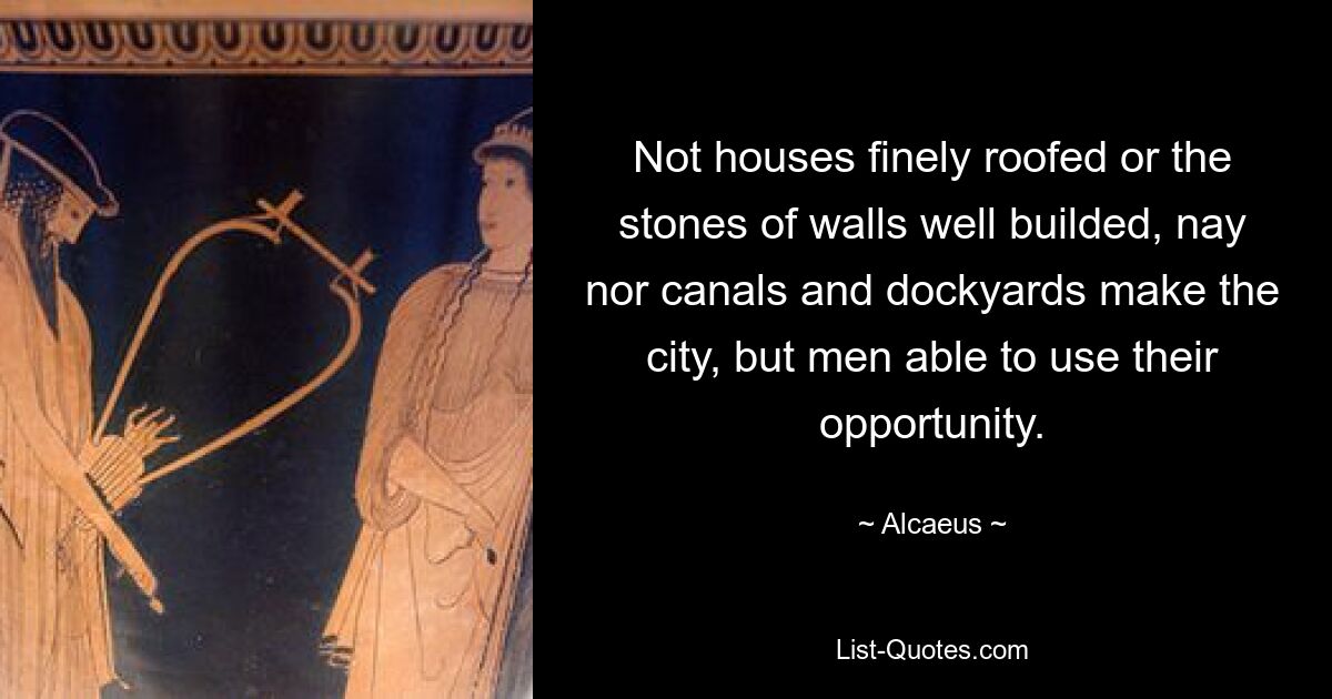 Not houses finely roofed or the stones of walls well builded, nay nor canals and dockyards make the city, but men able to use their opportunity. — © Alcaeus