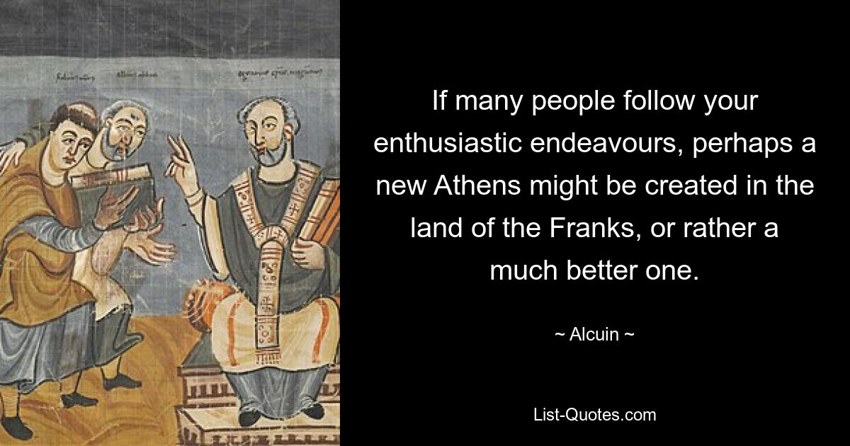 If many people follow your enthusiastic endeavours, perhaps a new Athens might be created in the land of the Franks, or rather a much better one. — © Alcuin