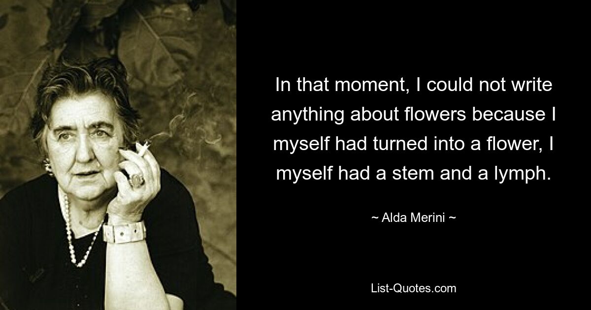 In that moment, I could not write anything about flowers because I myself had turned into a flower, I myself had a stem and a lymph. — © Alda Merini