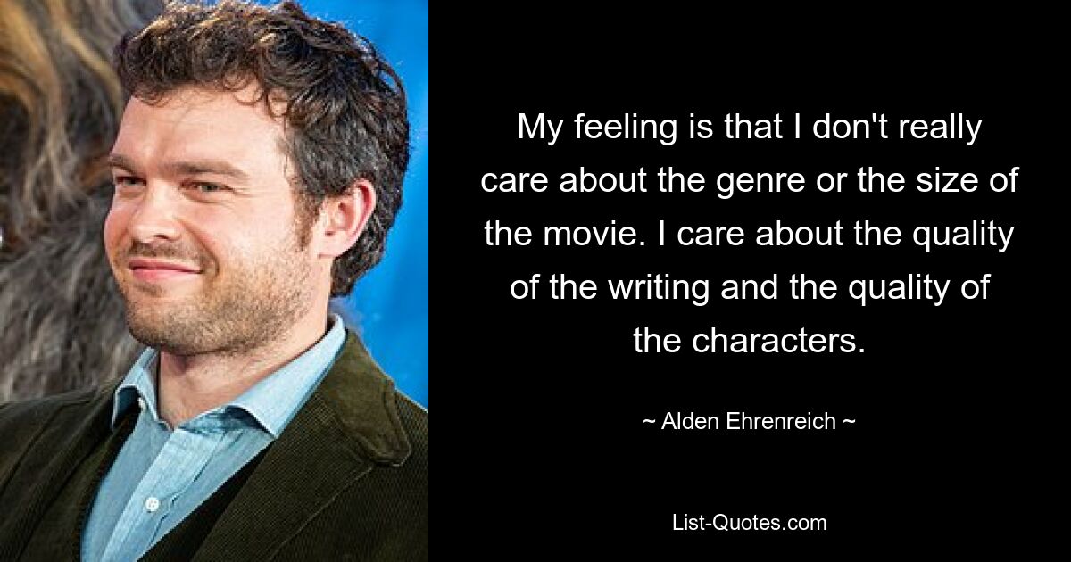 My feeling is that I don't really care about the genre or the size of the movie. I care about the quality of the writing and the quality of the characters. — © Alden Ehrenreich