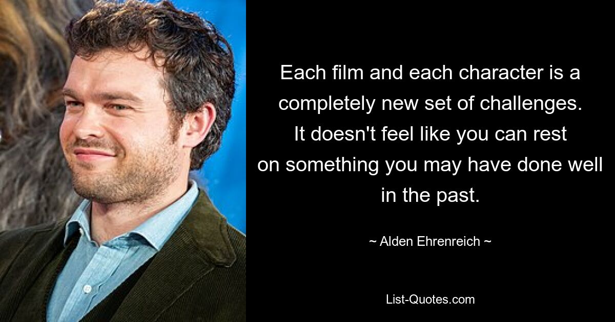 Each film and each character is a completely new set of challenges. It doesn't feel like you can rest on something you may have done well in the past. — © Alden Ehrenreich