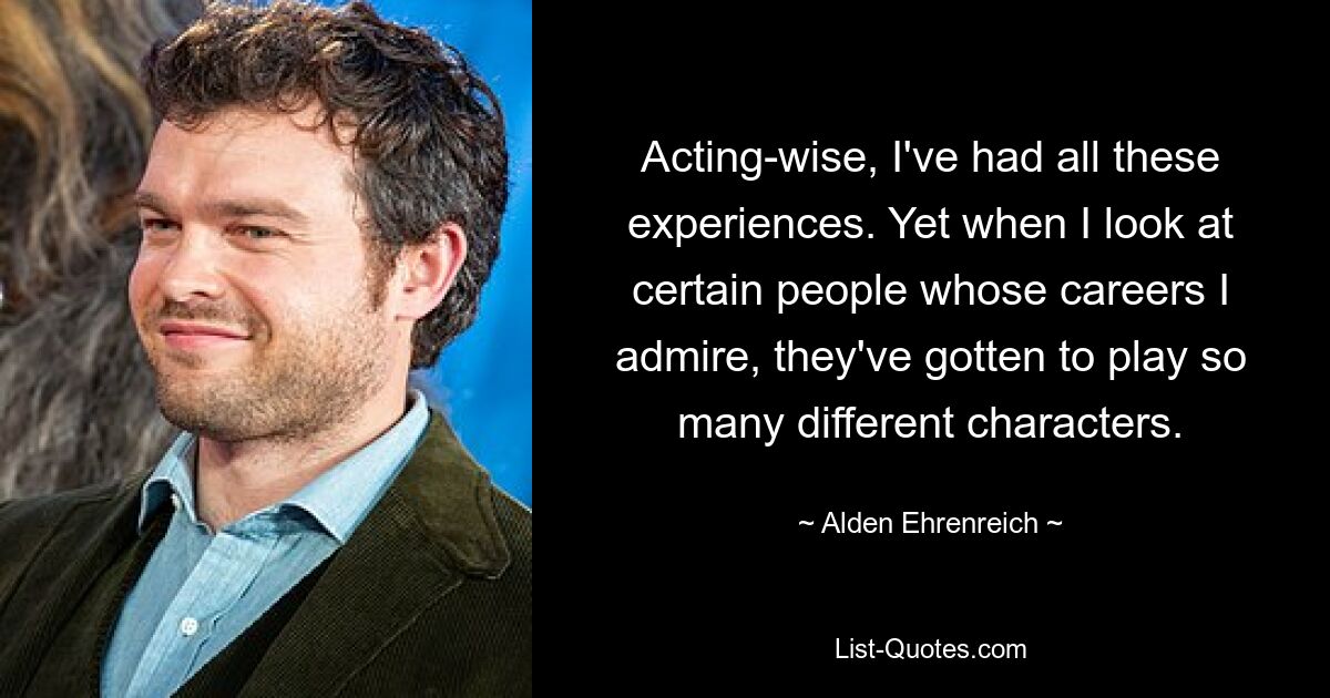 Acting-wise, I've had all these experiences. Yet when I look at certain people whose careers I admire, they've gotten to play so many different characters. — © Alden Ehrenreich