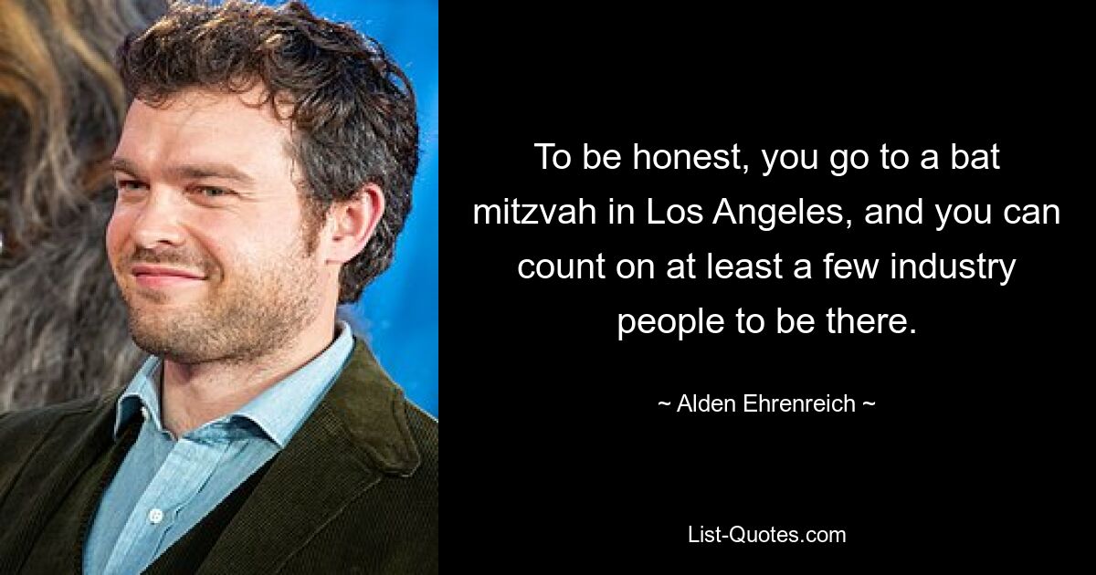 To be honest, you go to a bat mitzvah in Los Angeles, and you can count on at least a few industry people to be there. — © Alden Ehrenreich