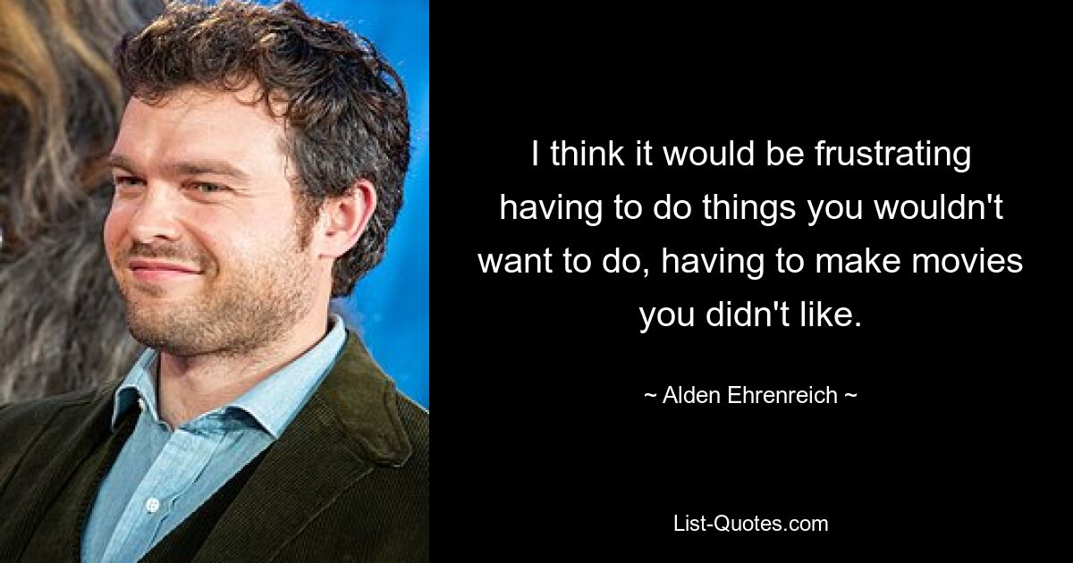 I think it would be frustrating having to do things you wouldn't want to do, having to make movies you didn't like. — © Alden Ehrenreich