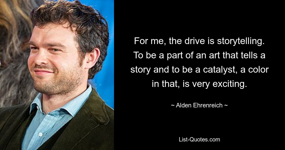 For me, the drive is storytelling. To be a part of an art that tells a story and to be a catalyst, a color in that, is very exciting. — © Alden Ehrenreich