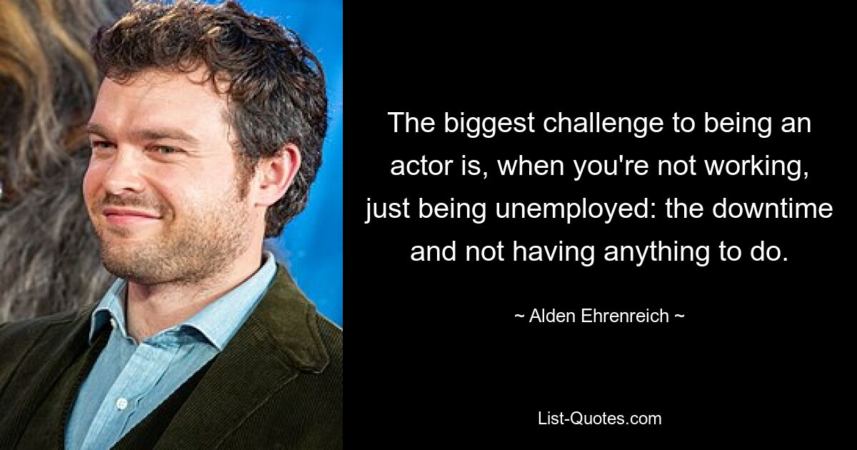 The biggest challenge to being an actor is, when you're not working, just being unemployed: the downtime and not having anything to do. — © Alden Ehrenreich