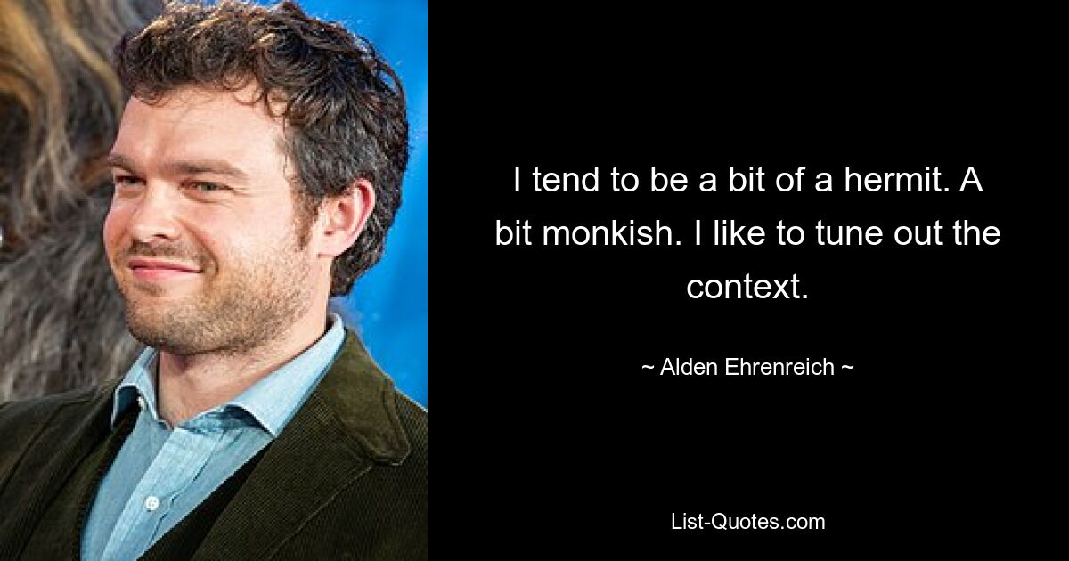 I tend to be a bit of a hermit. A bit monkish. I like to tune out the context. — © Alden Ehrenreich