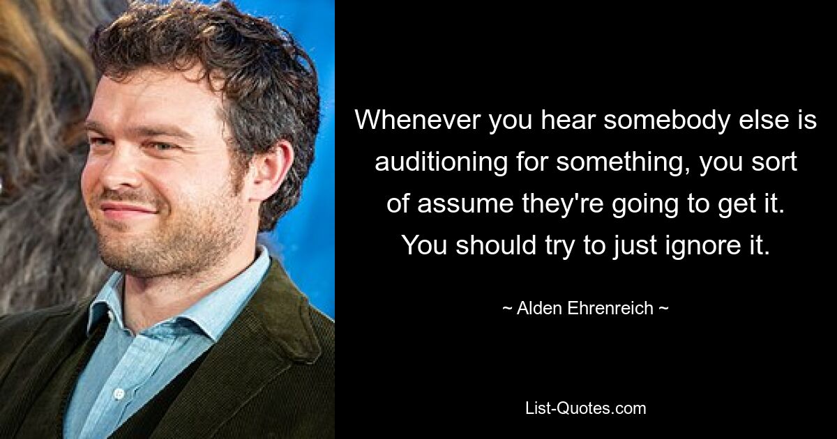 Whenever you hear somebody else is auditioning for something, you sort of assume they're going to get it. You should try to just ignore it. — © Alden Ehrenreich