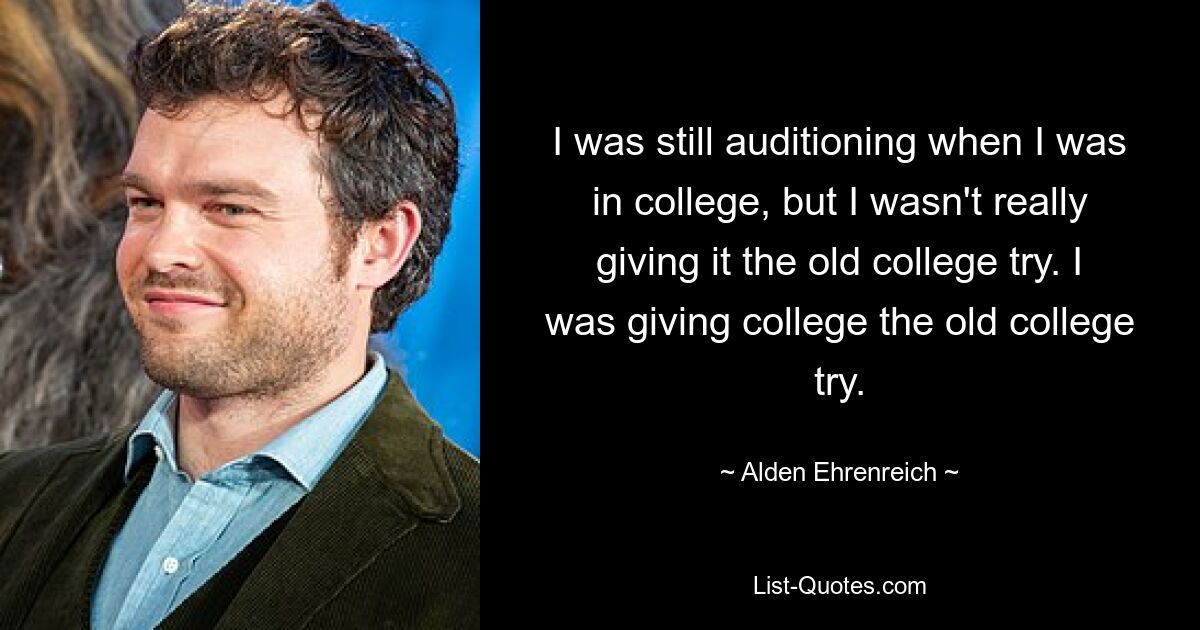 I was still auditioning when I was in college, but I wasn't really giving it the old college try. I was giving college the old college try. — © Alden Ehrenreich