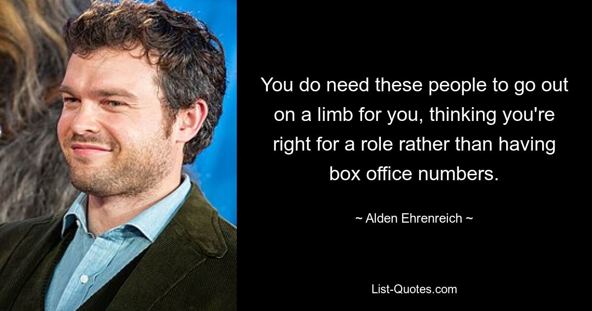 You do need these people to go out on a limb for you, thinking you're right for a role rather than having box office numbers. — © Alden Ehrenreich