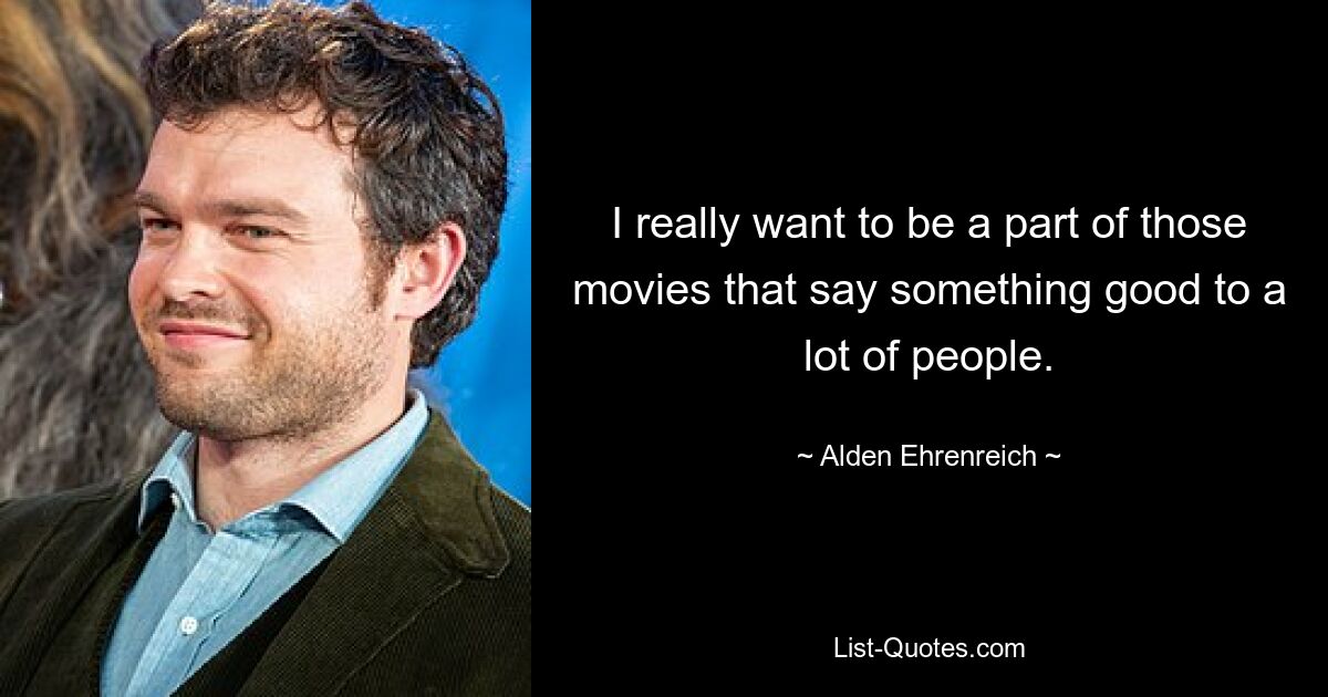 I really want to be a part of those movies that say something good to a lot of people. — © Alden Ehrenreich