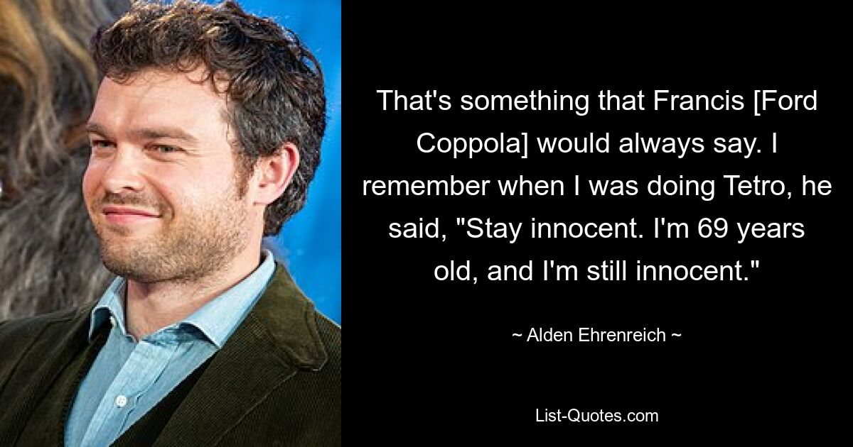 That's something that Francis [Ford Coppola] would always say. I remember when I was doing Tetro, he said, "Stay innocent. I'm 69 years old, and I'm still innocent." — © Alden Ehrenreich