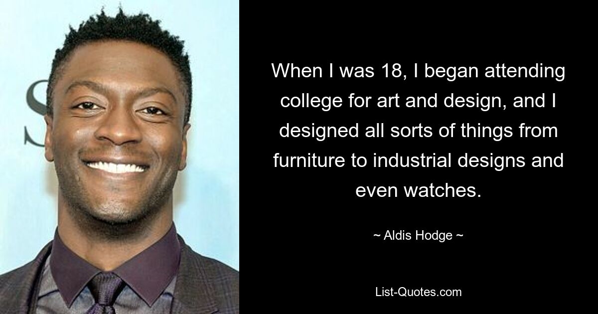 When I was 18, I began attending college for art and design, and I designed all sorts of things from furniture to industrial designs and even watches. — © Aldis Hodge