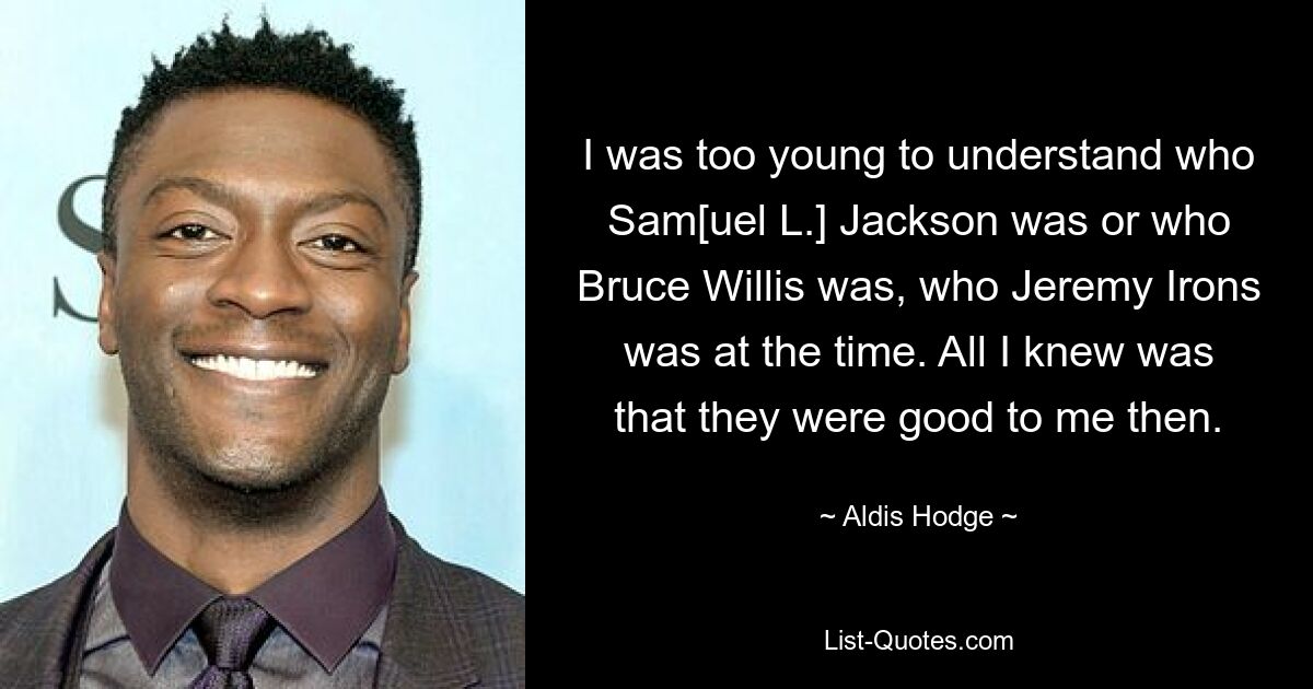 I was too young to understand who Sam[uel L.] Jackson was or who Bruce Willis was, who Jeremy Irons was at the time. All I knew was that they were good to me then. — © Aldis Hodge