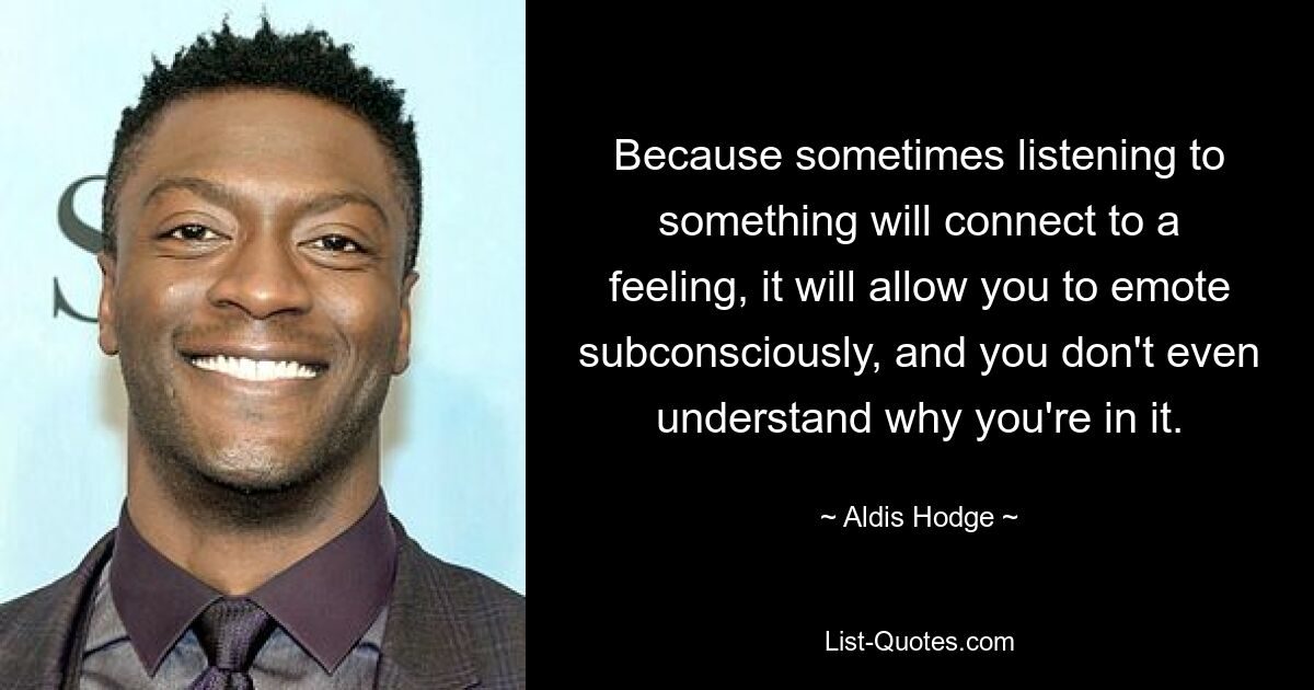 Because sometimes listening to something will connect to a feeling, it will allow you to emote subconsciously, and you don't even understand why you're in it. — © Aldis Hodge