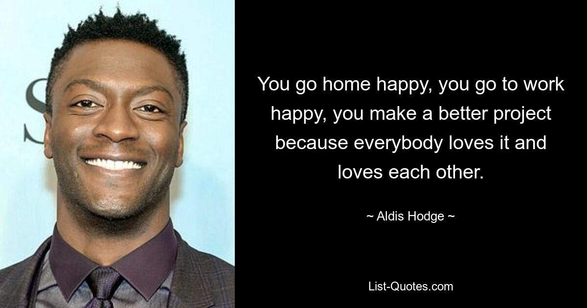 You go home happy, you go to work happy, you make a better project because everybody loves it and loves each other. — © Aldis Hodge