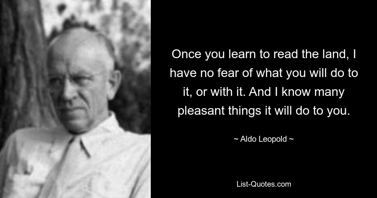 Once you learn to read the land, I have no fear of what you will do to it, or with it. And I know many pleasant things it will do to you. — © Aldo Leopold