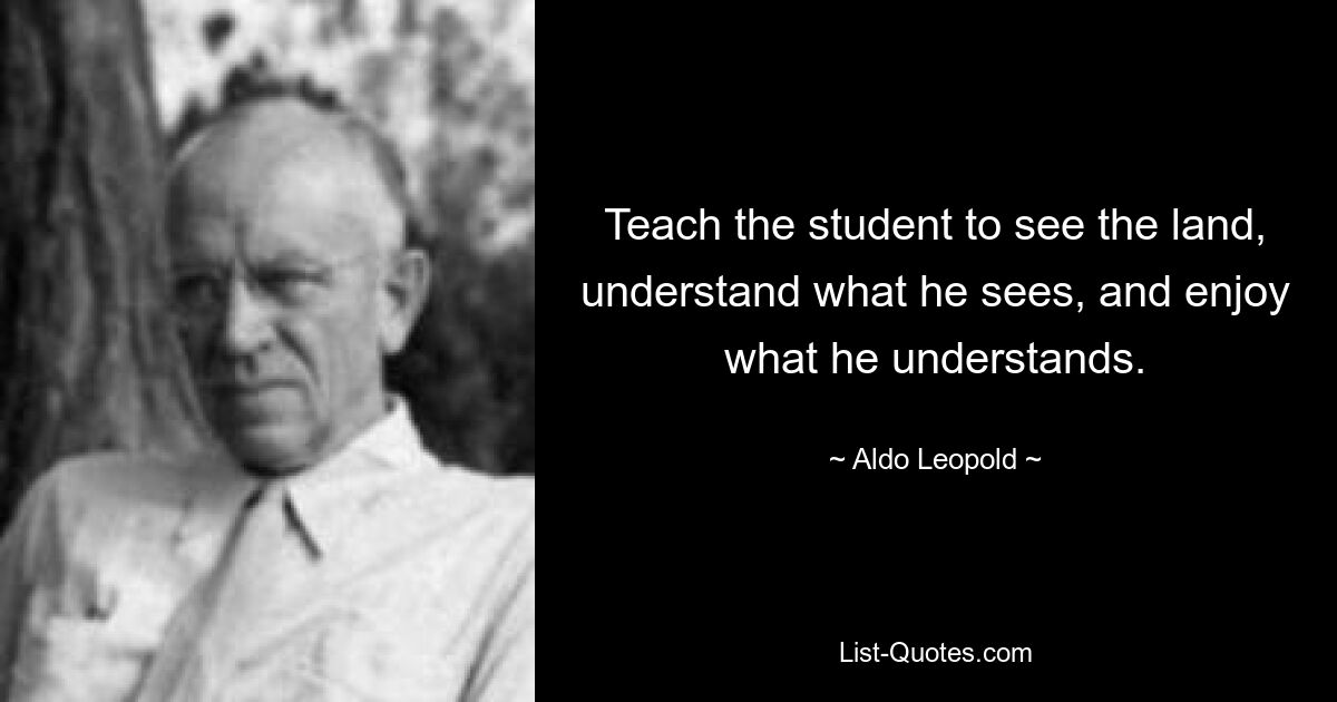 Teach the student to see the land, understand what he sees, and enjoy what he understands. — © Aldo Leopold