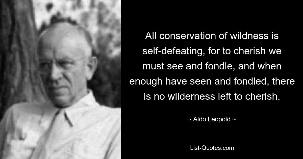 All conservation of wildness is self-defeating, for to cherish we must see and fondle, and when enough have seen and fondled, there is no wilderness left to cherish. — © Aldo Leopold