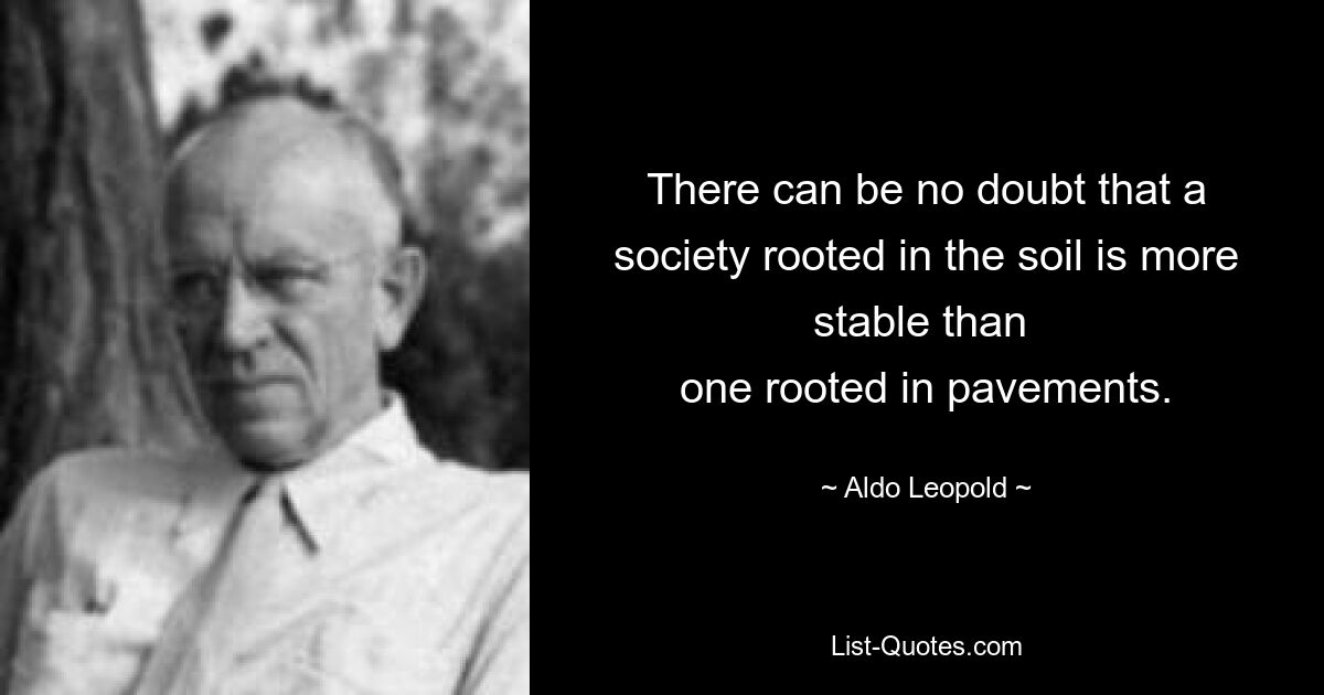 There can be no doubt that a society rooted in the soil is more stable than 
one rooted in pavements. — © Aldo Leopold