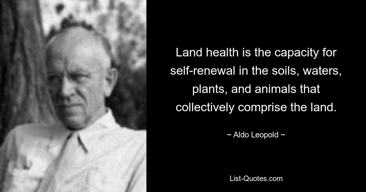 Land health is the capacity for self-renewal in the soils, waters, plants, and animals that collectively comprise the land. — © Aldo Leopold