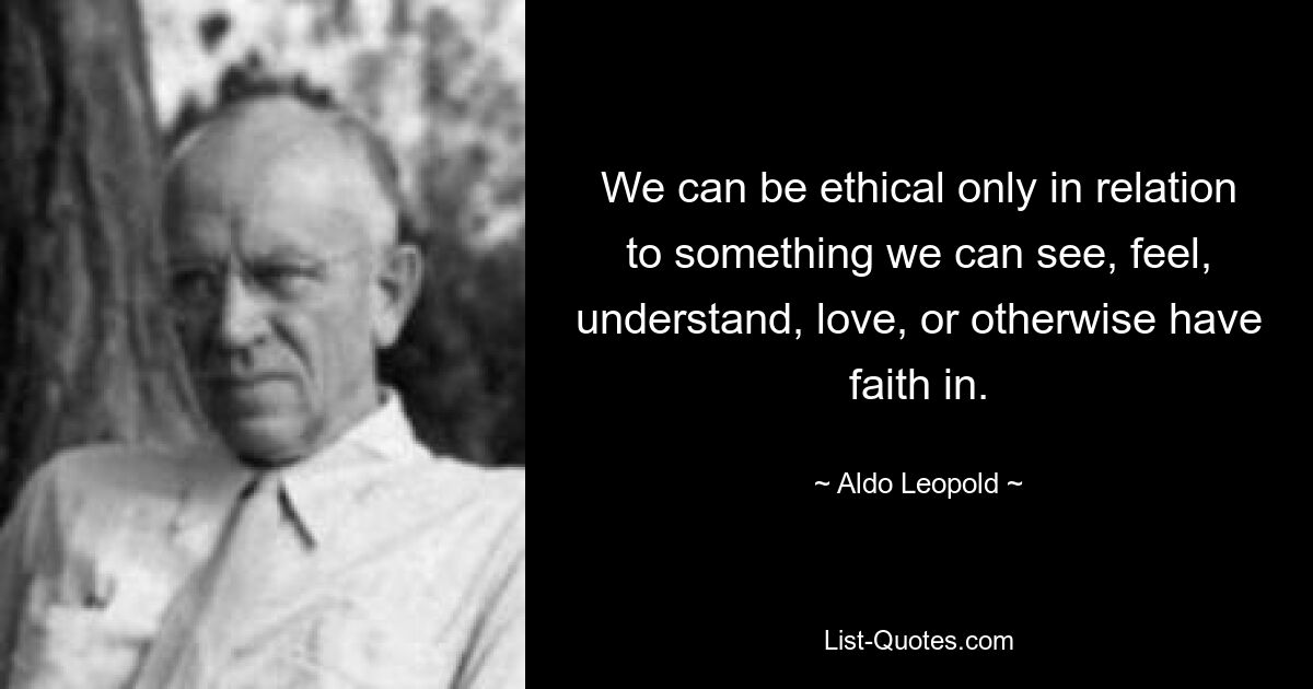 We can be ethical only in relation to something we can see, feel, understand, love, or otherwise have faith in. — © Aldo Leopold