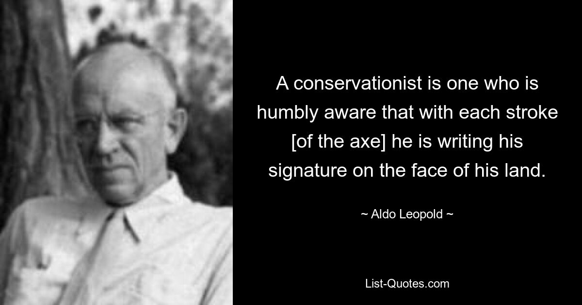 A conservationist is one who is humbly aware that with each stroke [of the axe] he is writing his signature on the face of his land. — © Aldo Leopold