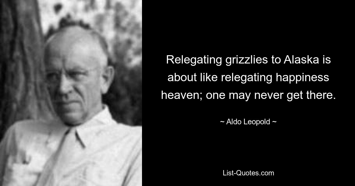 Relegating grizzlies to Alaska is about like relegating happiness heaven; one may never get there. — © Aldo Leopold