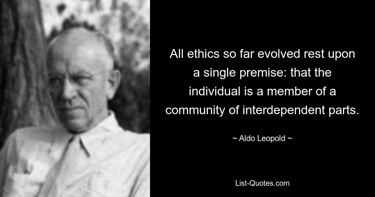 All ethics so far evolved rest upon a single premise: that the individual is a member of a community of interdependent parts. — © Aldo Leopold