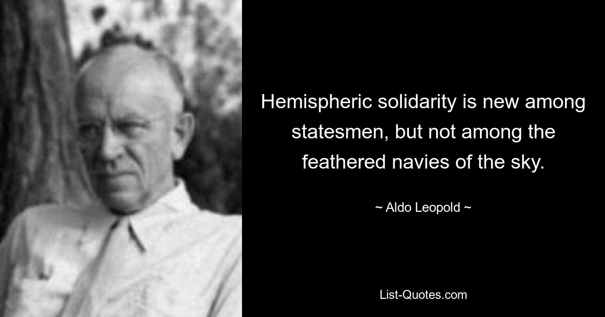 Hemispheric solidarity is new among statesmen, but not among the feathered navies of the sky. — © Aldo Leopold