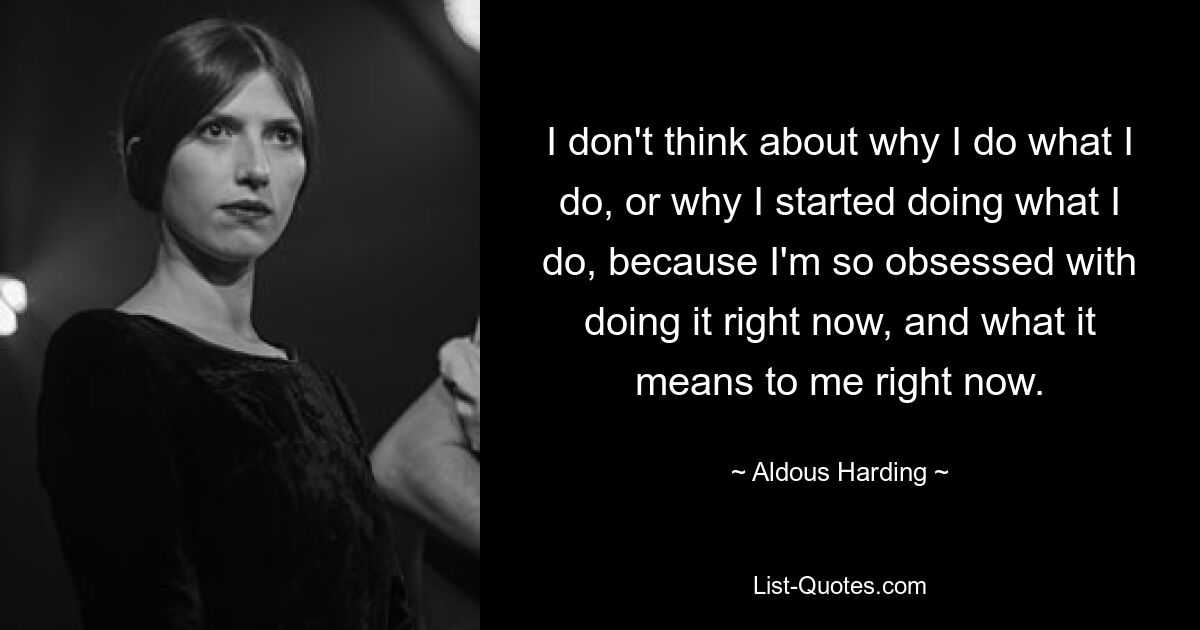 I don't think about why I do what I do, or why I started doing what I do, because I'm so obsessed with doing it right now, and what it means to me right now. — © Aldous Harding