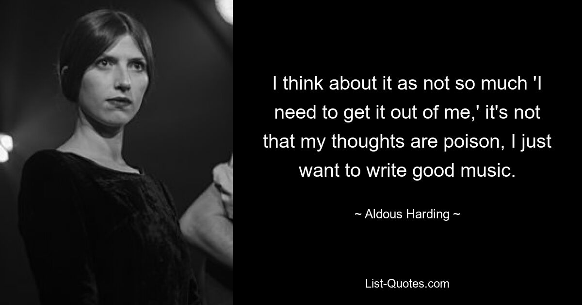 I think about it as not so much 'I need to get it out of me,' it's not that my thoughts are poison, I just want to write good music. — © Aldous Harding