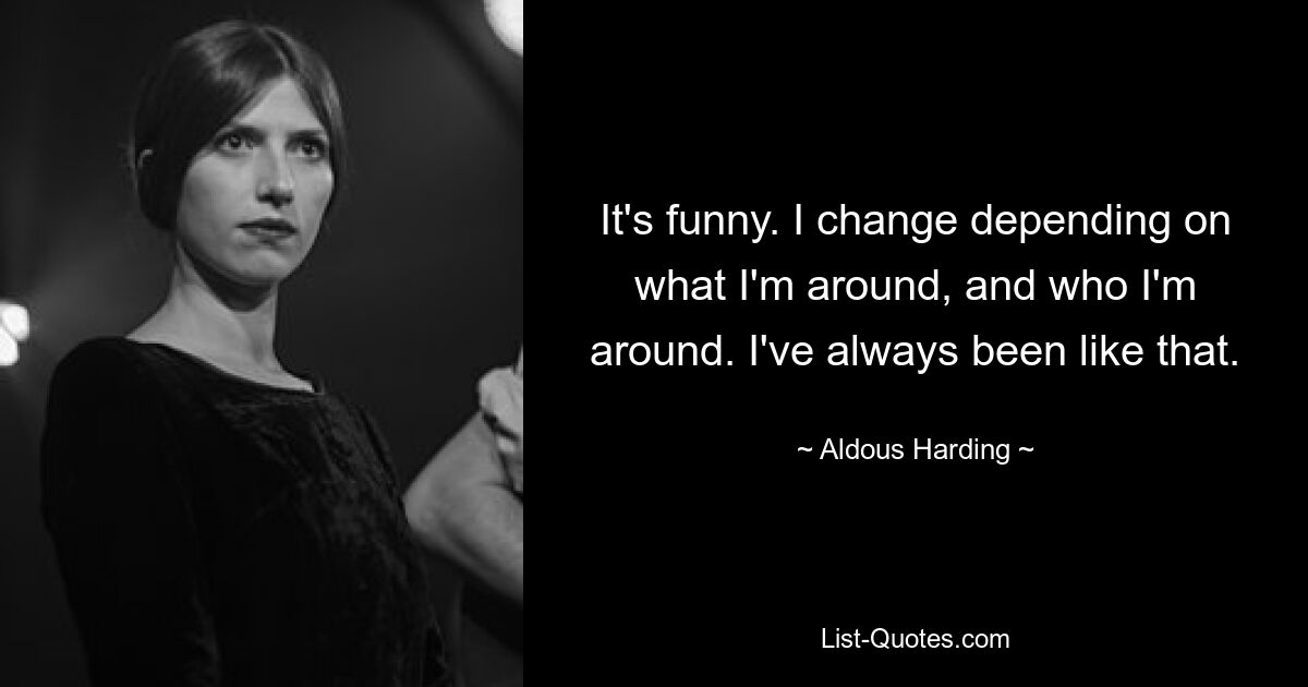 It's funny. I change depending on what I'm around, and who I'm around. I've always been like that. — © Aldous Harding