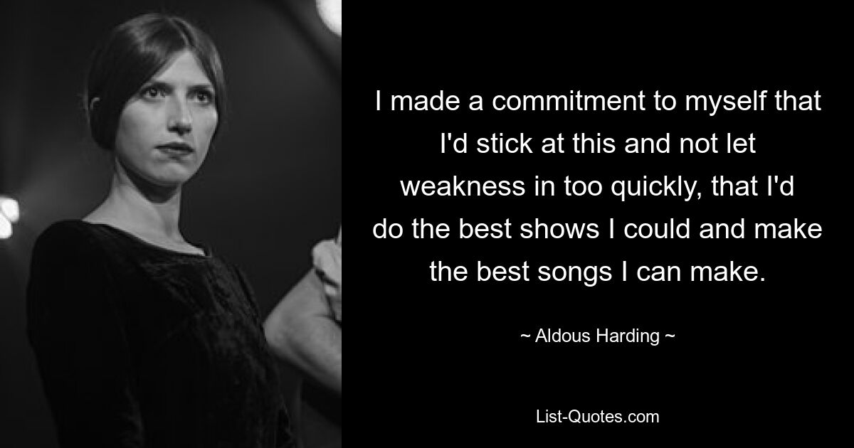 I made a commitment to myself that I'd stick at this and not let weakness in too quickly, that I'd do the best shows I could and make the best songs I can make. — © Aldous Harding