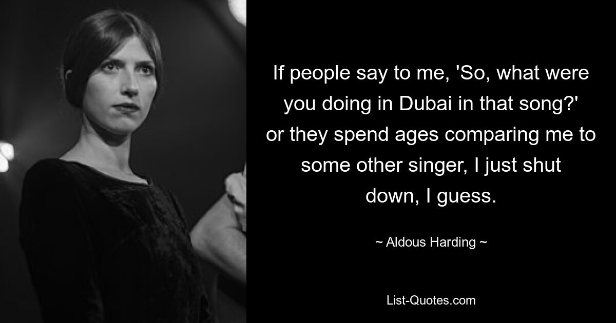 If people say to me, 'So, what were you doing in Dubai in that song?' or they spend ages comparing me to some other singer, I just shut down, I guess. — © Aldous Harding