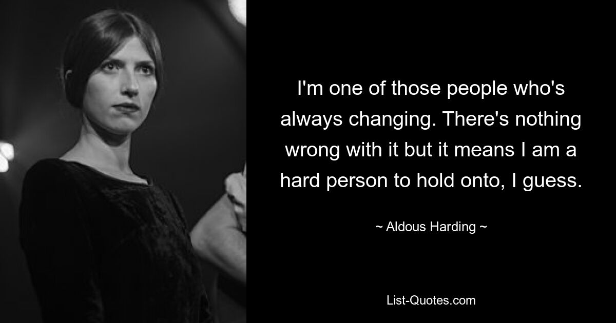 I'm one of those people who's always changing. There's nothing wrong with it but it means I am a hard person to hold onto, I guess. — © Aldous Harding