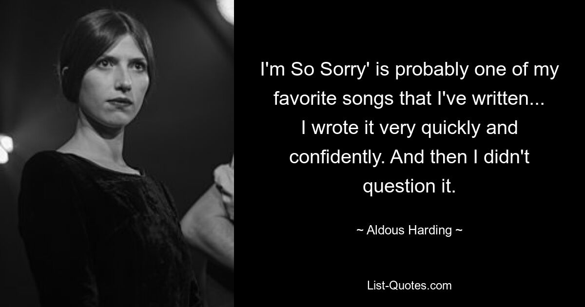 I'm So Sorry' is probably one of my favorite songs that I've written... I wrote it very quickly and confidently. And then I didn't question it. — © Aldous Harding