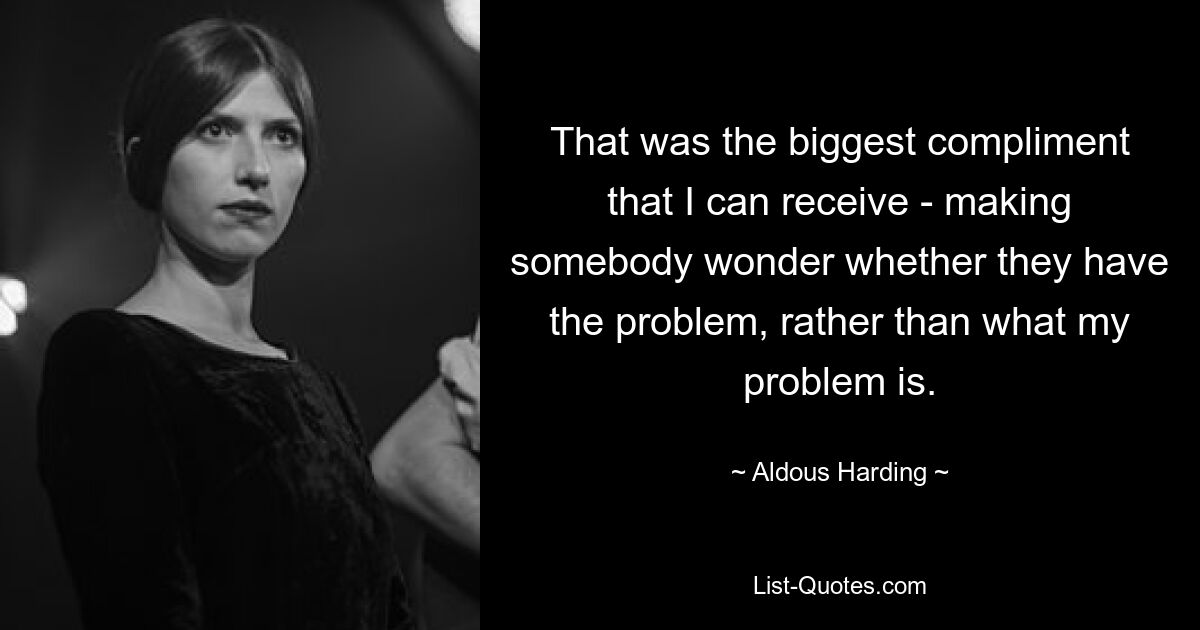 That was the biggest compliment that I can receive - making somebody wonder whether they have the problem, rather than what my problem is. — © Aldous Harding