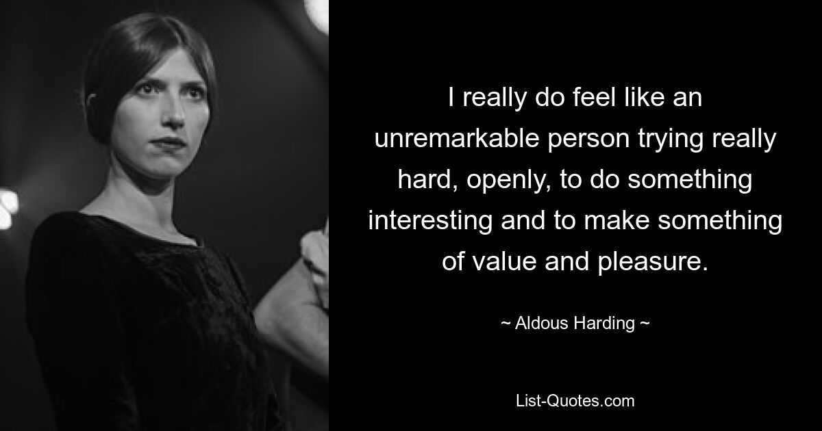 I really do feel like an unremarkable person trying really hard, openly, to do something interesting and to make something of value and pleasure. — © Aldous Harding