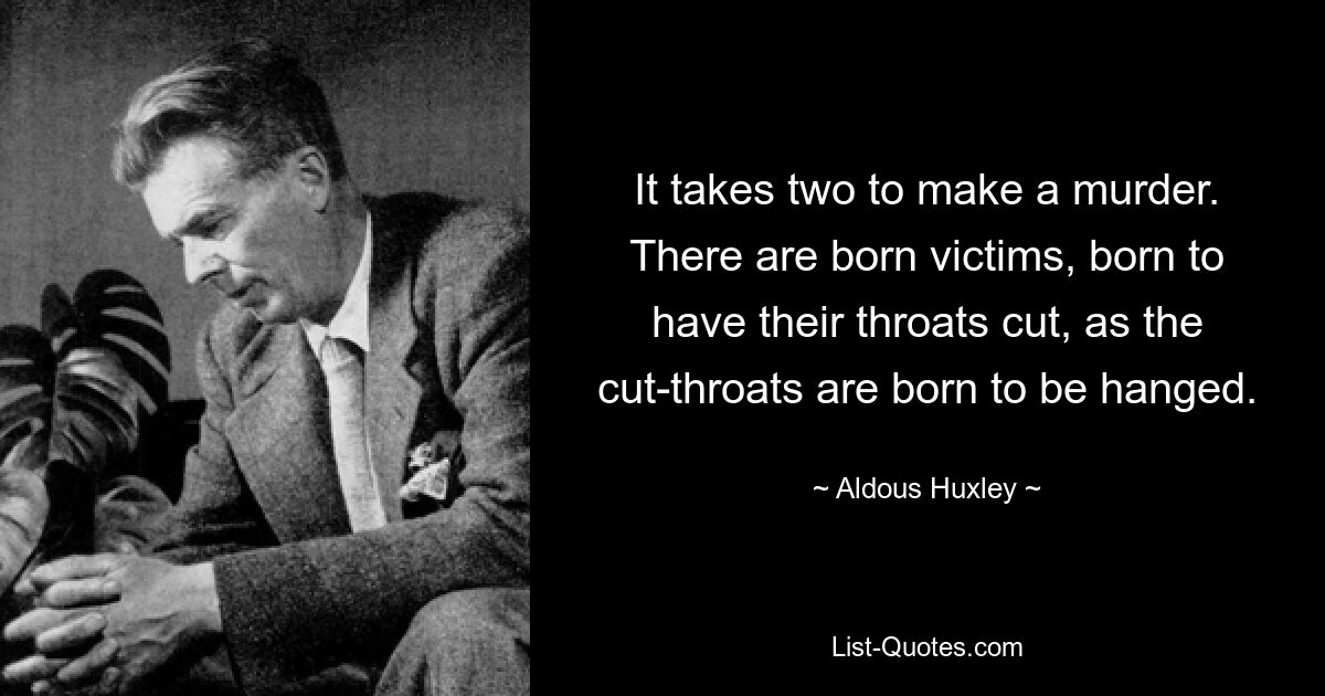 It takes two to make a murder. There are born victims, born to have their throats cut, as the cut-throats are born to be hanged. — © Aldous Huxley