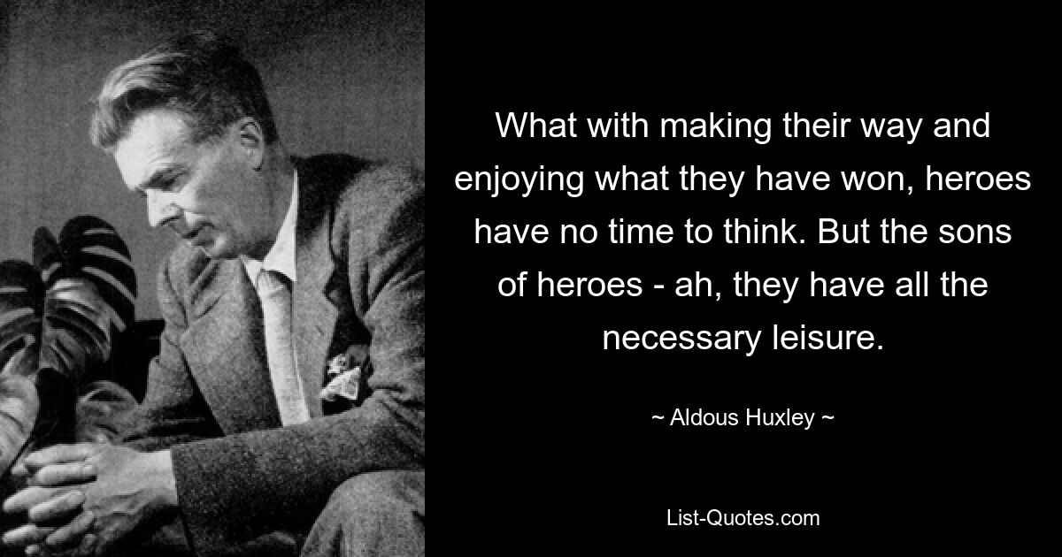 What with making their way and enjoying what they have won, heroes have no time to think. But the sons of heroes - ah, they have all the necessary leisure. — © Aldous Huxley